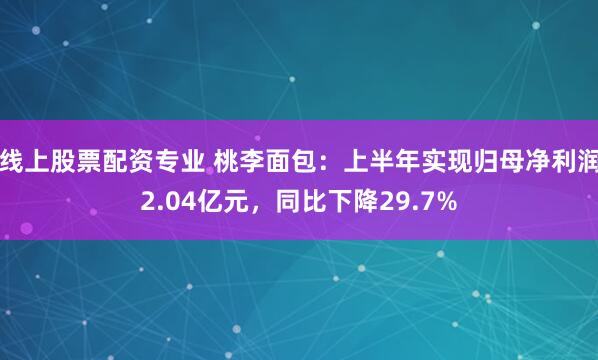 线上股票配资专业 桃李面包：上半年实现归母净利润2.04亿元，同比下降29.7%
