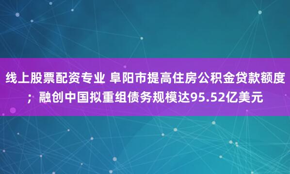 线上股票配资专业 阜阳市提高住房公积金贷款额度；融创中国拟重组债务规模达95.52亿美元