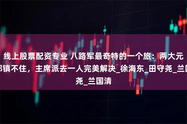 线上股票配资专业 八路军最奇特的一个旅：两大元帅都镇不住，主席派去一人完美解决_徐海东_田守尧_兰国清