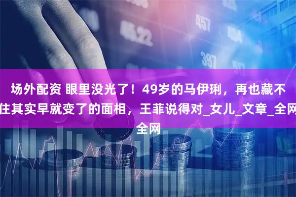 场外配资 眼里没光了！49岁的马伊琍，再也藏不住其实早就变了的面相，王菲说得对_女儿_文章_全网