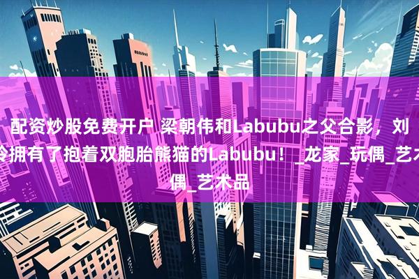 配资炒股免费开户 梁朝伟和Labubu之父合影，刘嘉玲拥有了抱着双胞胎熊猫的Labubu！_龙家_玩偶_艺术品