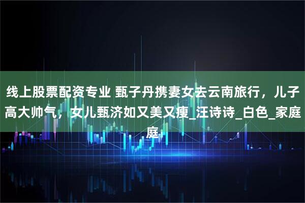 线上股票配资专业 甄子丹携妻女去云南旅行，儿子高大帅气，女儿甄济如又美又瘦_汪诗诗_白色_家庭