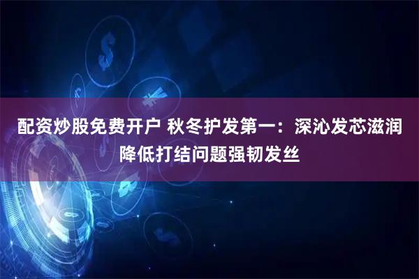 配资炒股免费开户 秋冬护发第一：深沁发芯滋润降低打结问题强韧发丝
