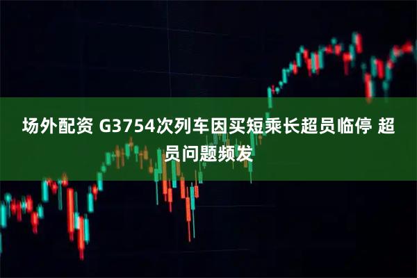 场外配资 G3754次列车因买短乘长超员临停 超员问题频发