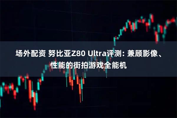 场外配资 努比亚Z80 Ultra评测: 兼顾影像、性能的街拍游戏全能机
