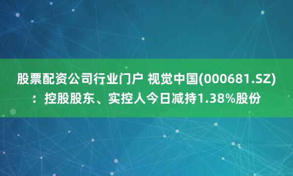 股票配资公司行业门户 视觉中国(000681.SZ)：控股股东、实控人今日减持1.38%股份
