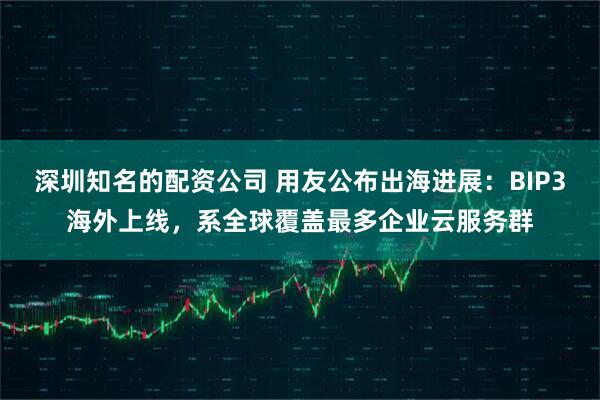 深圳知名的配资公司 用友公布出海进展：BIP3海外上线，系全球覆盖最多企业云服务群