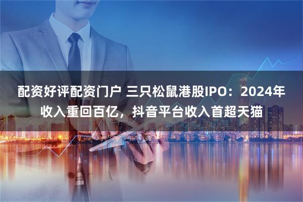 配资好评配资门户 三只松鼠港股IPO：2024年收入重回百亿，抖音平台收入首超天猫
