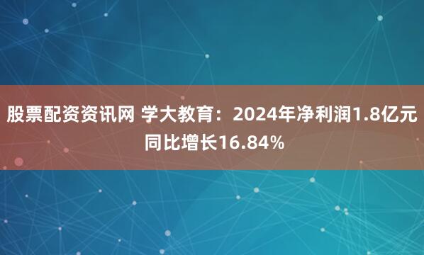 股票配资资讯网 学大教育：2024年净利润1.8亿元 同比增长16.84%
