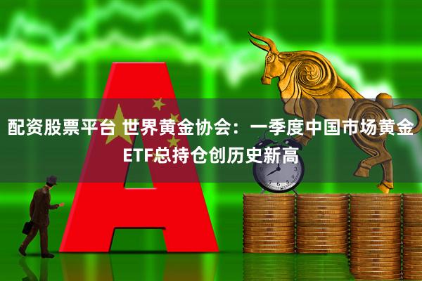 配资股票平台 世界黄金协会：一季度中国市场黄金ETF总持仓创历史新高