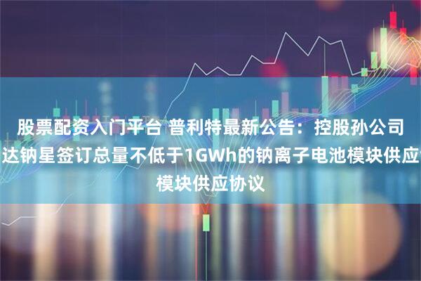 股票配资入门平台 普利特最新公告：控股孙公司海四达钠星签订总量不低于1GWh的钠离子电池模块供应协议