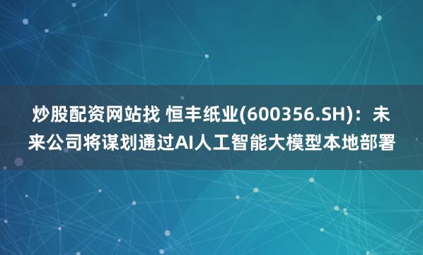 炒股配资网站找 恒丰纸业(600356.SH)：未来公司将谋划通过AI人工智能大模型本地部署