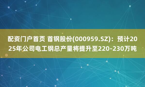 配资门户首页 首钢股份(000959.SZ)：预计2025年公司电工钢总产量将提升至220-230万吨