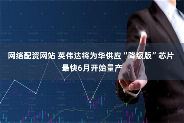 网络配资网站 英伟达将为华供应“降级版”芯片 最快6月开始量产