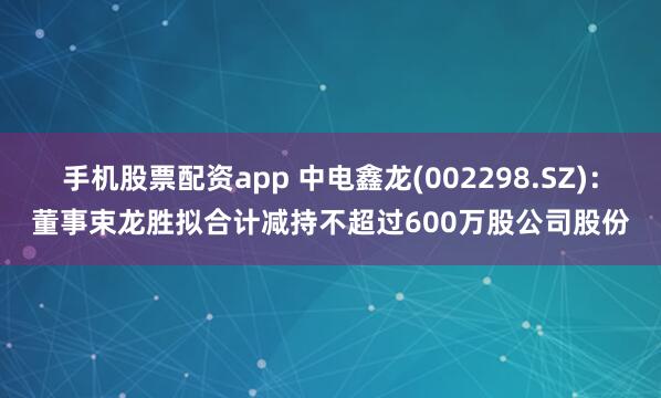 手机股票配资app 中电鑫龙(002298.SZ):董事束龙胜拟合计减持不超过600万股公司股份