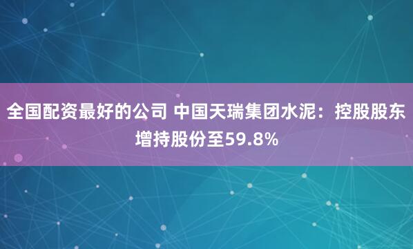 全国配资最好的公司 中国天瑞集团水泥：控股股东增持股份至59.8%