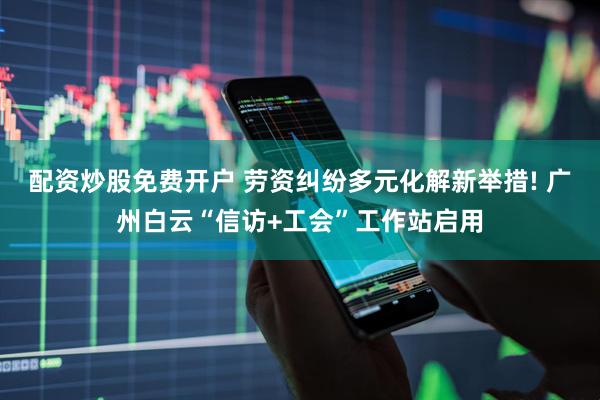 配资炒股免费开户 劳资纠纷多元化解新举措! 广州白云“信访+工会”工作站启用