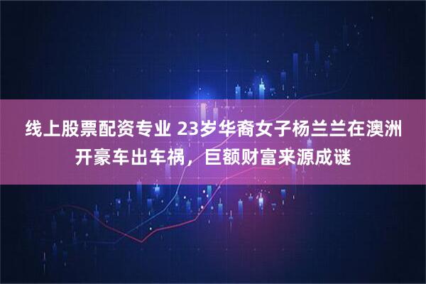 线上股票配资专业 23岁华裔女子杨兰兰在澳洲开豪车出车祸，巨额财富来源成谜