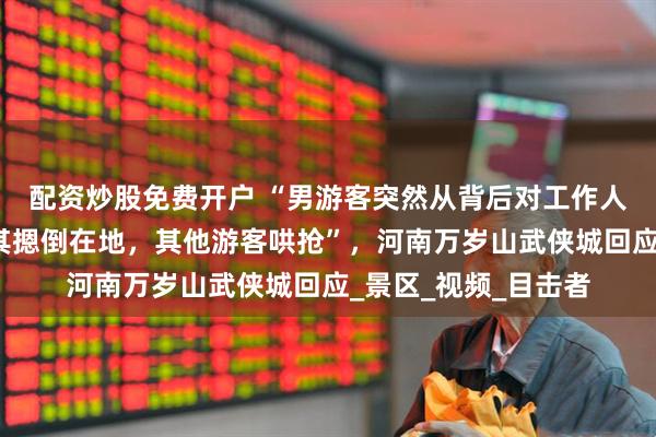 配资炒股免费开户 “男游客突然从背后对工作人员锁喉、捂嘴，将其摁倒在地，其他游客哄抢”，河南万岁山武侠城回应_景区_视频_目击者