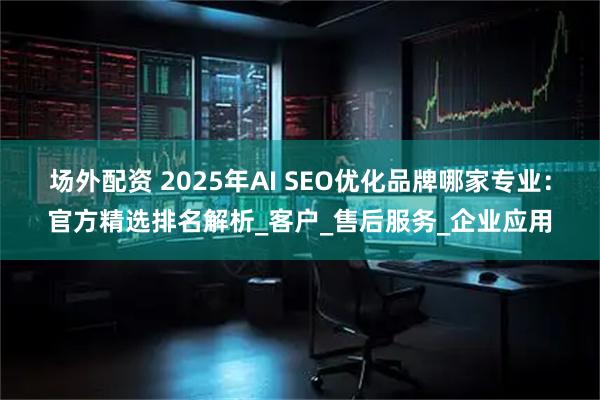 场外配资 2025年AI SEO优化品牌哪家专业：官方精选排名解析_客户_售后服务_企业应用