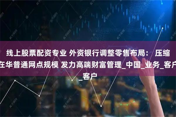 线上股票配资专业 外资银行调整零售布局： 压缩在华普通网点规模 发力高端财富管理_中国_业务_客户