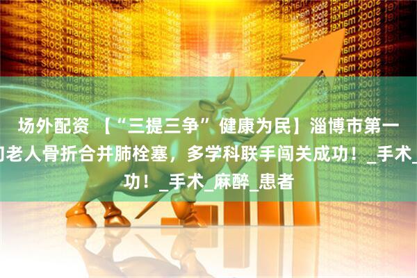 场外配资 【“三提三争” 健康为民】淄博市第一医院：八旬老人骨折合并肺栓塞，多学科联手闯关成功！_手术_麻醉_患者