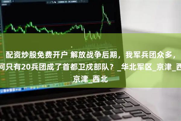 配资炒股免费开户 解放战争后期，我军兵团众多，为何只有20兵团成了首都卫戍部队？_华北军区_京津_西北