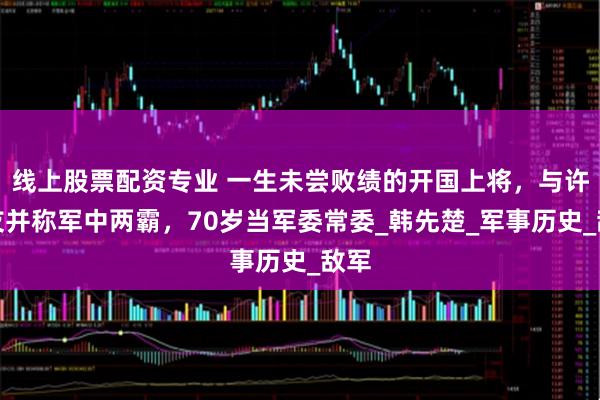 线上股票配资专业 一生未尝败绩的开国上将，与许世友并称军中两霸，70岁当军委常委_韩先楚_军事历史_敌军