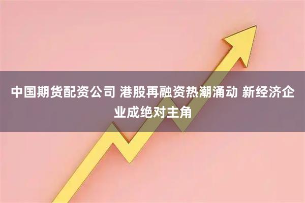 中国期货配资公司 港股再融资热潮涌动 新经济企业成绝对主角