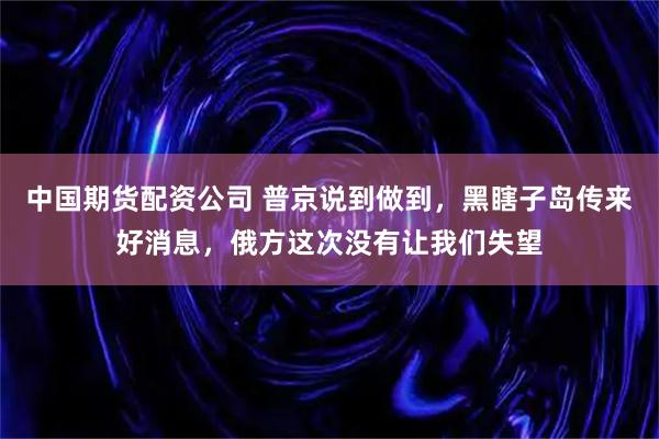 中国期货配资公司 普京说到做到，黑瞎子岛传来好消息，俄方这次没有让我们失望