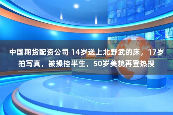 中国期货配资公司 14岁送上北野武的床，17岁拍写真，被操控半生，50岁美貌再登热搜