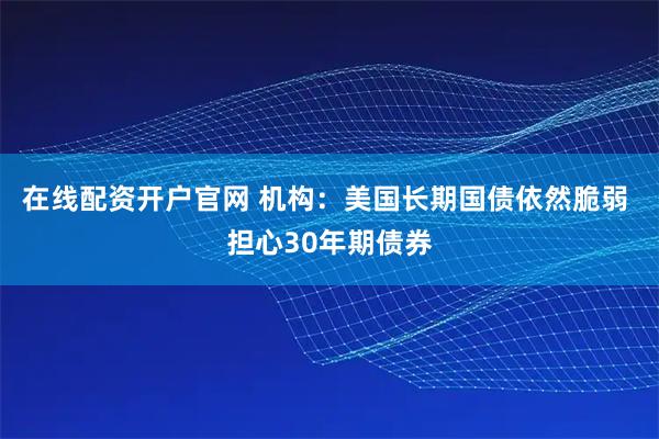 在线配资开户官网 机构：美国长期国债依然脆弱 担心30年期债券