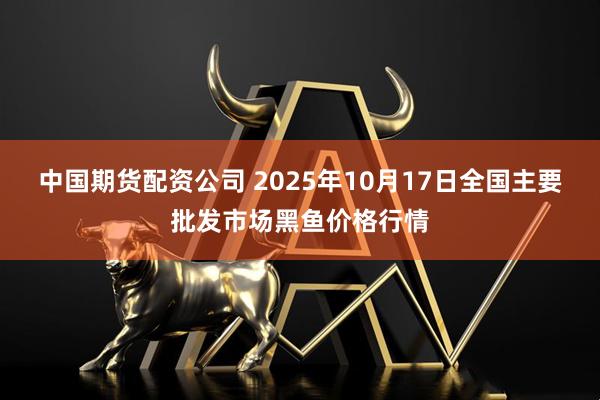 中国期货配资公司 2025年10月17日全国主要批发市场黑鱼价格行情
