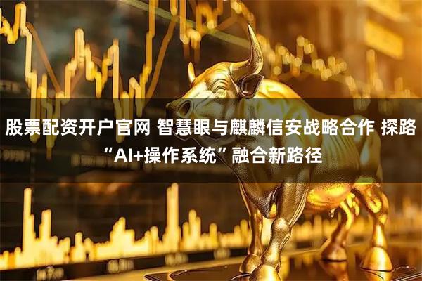 股票配资开户官网 智慧眼与麒麟信安战略合作 探路“AI+操作系统”融合新路径