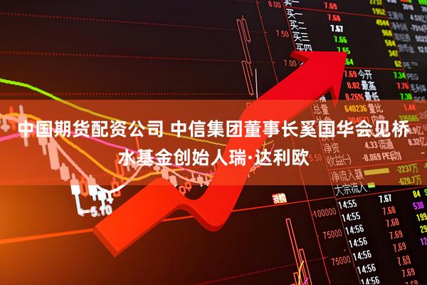 中国期货配资公司 中信集团董事长奚国华会见桥水基金创始人瑞·达利欧