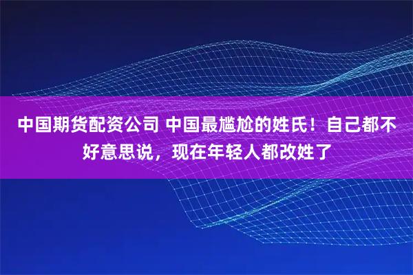 中国期货配资公司 中国最尴尬的姓氏!自己都不好意思说,现在年轻人都改姓了