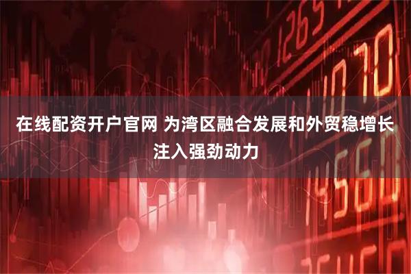 在线配资开户官网 为湾区融合发展和外贸稳增长注入强劲动力