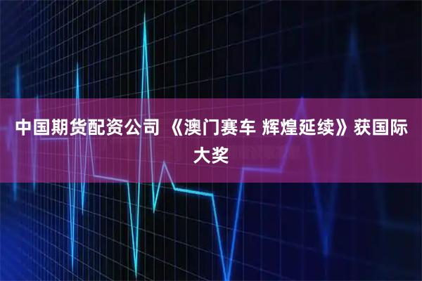 中国期货配资公司 《澳门赛车 辉煌延续》获国际大奖