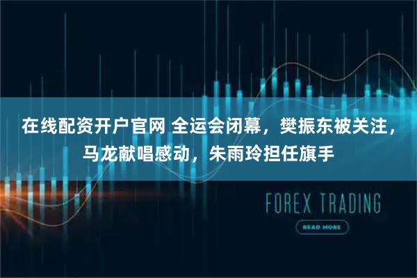 在线配资开户官网 全运会闭幕，樊振东被关注，马龙献唱感动，朱雨玲担任旗手