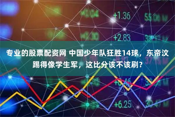 专业的股票配资网 中国少年队狂胜14球，东帝汶踢得像学生军，这比分该不该刷？