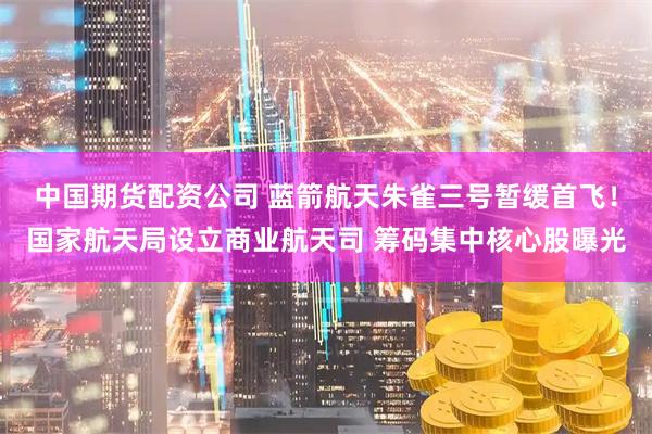 中国期货配资公司 蓝箭航天朱雀三号暂缓首飞！国家航天局设立商业航天司 筹码集中核心股曝光