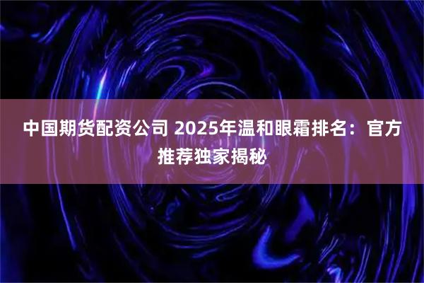 中国期货配资公司 2025年温和眼霜排名：官方推荐独家揭秘