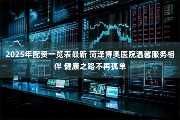 2025年配资一览表最新 菏泽博奥医院温馨服务相伴 健康之路不再孤单