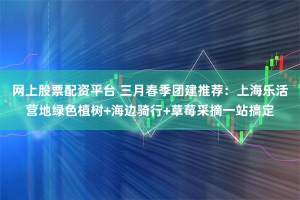 网上股票配资平台 三月春季团建推荐：上海乐活营地绿色植树+海边骑行+草莓采摘一站搞定
