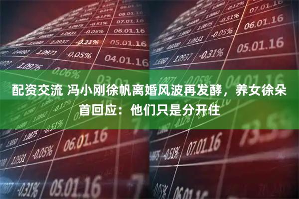 配资交流 冯小刚徐帆离婚风波再发酵，养女徐朵首回应：他们只是分开住