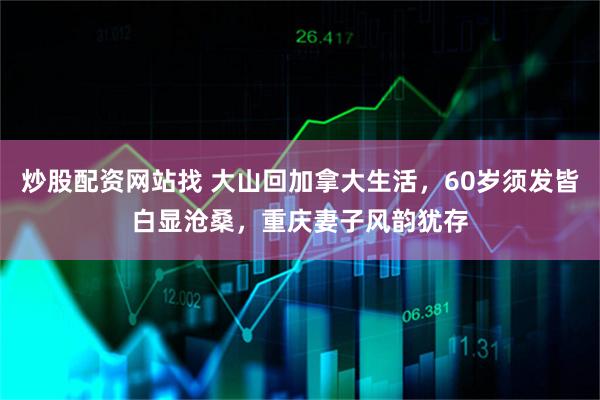 炒股配资网站找 大山回加拿大生活，60岁须发皆白显沧桑，重庆妻子风韵犹存